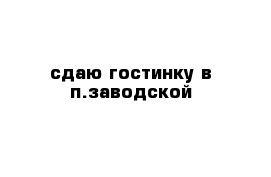 сдаю гостинку в п.заводской